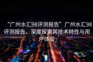 “廣州水匯98評(píng)測(cè)報(bào)告”廣州水匯98評(píng)測(cè)報(bào)告，深度探索其技術(shù)特性與用戶體驗(yàn)