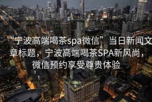 “寧波高端喝茶spa微信”當(dāng)日新聞文章標(biāo)題，寧波高端喝茶SPA新風(fēng)尚，微信預(yù)約享受尊貴體驗(yàn)