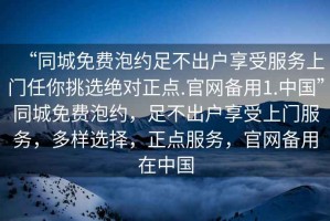 “同城免費泡約足不出戶享受服務上門任你挑選絕對正點.官網備用1.中國”同城免費泡約，足不出戶享受上門服務，多樣選擇，正點服務，官網備用在中國