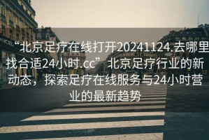 “北京足療在線打開20241124.去哪里找合適24小時.cc”北京足療行業(yè)的新動態(tài)，探索足療在線服務(wù)與24小時營業(yè)的最新趨勢