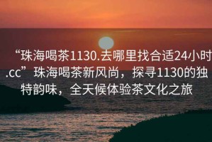 “珠海喝茶1130.去哪里找合適24小時.cc”珠海喝茶新風(fēng)尚，探尋1130的獨特韻味，全天候體驗茶文化之旅