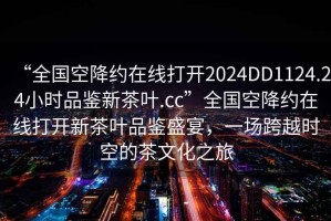 “全國空降約在線打開2024DD1124.24小時品鑒新茶葉.cc”全國空降約在線打開新茶葉品鑒盛宴，一場跨越時空的茶文化之旅