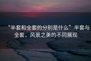 “半套和全套的分別是什么”半套與全套，風景之美的不同展現(xiàn)