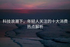 科技浪潮下，年輕人關(guān)注的十大消費(fèi)熱點(diǎn)解析