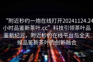 “附近秒約一炮在線打開20241124.24小時品鑒新茶葉.cc”科技引領(lǐng)茶葉品鑒新紀元，附近秒約在線平臺與全天候品鑒新茶葉的創(chuàng)新融合