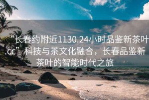 “長(zhǎng)春約附近1130.24小時(shí)品鑒新茶葉.cc”科技與茶文化融合，長(zhǎng)春品鑒新茶葉的智能時(shí)代之旅