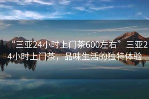 “三亞24小時(shí)上門茶600左右”三亞24小時(shí)上門茶，品味生活的獨(dú)特體驗(yàn)