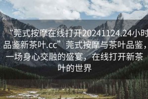 “莞式按摩在線打開(kāi)20241124.24小時(shí)品鑒新茶葉.cc”莞式按摩與茶葉品鑒，一場(chǎng)身心交融的盛宴，在線打開(kāi)新茶葉的世界