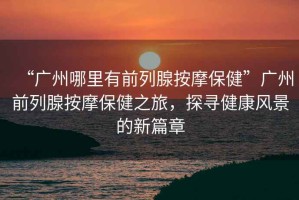 “廣州哪里有前列腺按摩保健”廣州前列腺按摩保健之旅，探尋健康風(fēng)景的新篇章
