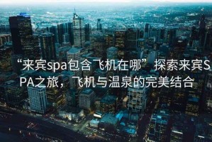 “來賓spa包含飛機(jī)在哪”探索來賓SPA之旅，飛機(jī)與溫泉的完美結(jié)合