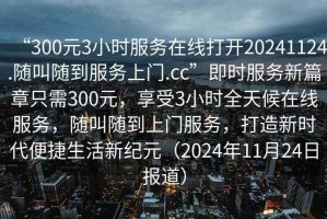 “300元3小時(shí)服務(wù)在線打開20241124.隨叫隨到服務(wù)上門.cc”即時(shí)服務(wù)新篇章只需300元，享受3小時(shí)全天候在線服務(wù)，隨叫隨到上門服務(wù)，打造新時(shí)代便捷生活新紀(jì)元（2024年11月24日?qǐng)?bào)道）