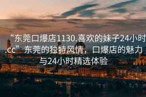 “東莞口爆店1130.喜歡的妹子24小時.cc”東莞的獨(dú)特風(fēng)情，口爆店的魅力與24小時精選體驗(yàn)