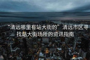 “清遠(yuǎn)哪里有站大街的”清遠(yuǎn)市區(qū)尋找站大街場(chǎng)所的資訊指南