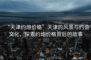“天津約炮價格”天津的風景與約會文化，探索約炮價格背后的故事