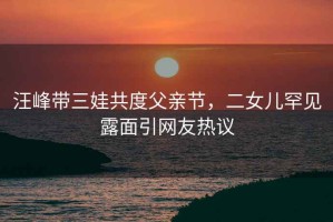 汪峰帶三娃共度父親節(jié)，二女兒罕見露面引網(wǎng)友熱議