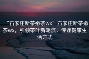 “石家莊新茶嫩茶wx”石家莊新茶嫩茶wx，引領(lǐng)茶葉新潮流，傳遞健康生活方式