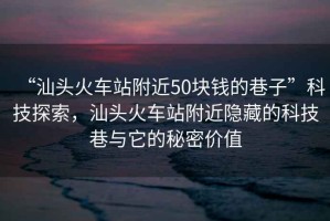 “汕頭火車站附近50塊錢的巷子”科技探索，汕頭火車站附近隱藏的科技巷與它的秘密價(jià)值