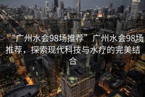 “廣州水會98場推薦”廣州水會98場推薦，探索現(xiàn)代科技與水療的完美結(jié)合