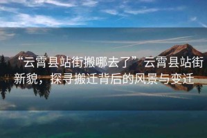 “云霄縣站街搬哪去了”云霄縣站街新貌，探尋搬遷背后的風(fēng)景與變遷