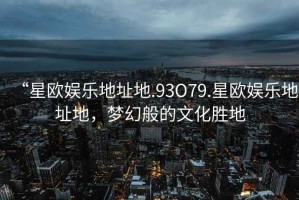 “星歐娛樂地址地.93O79.星歐娛樂地址地，夢幻般的文化勝地