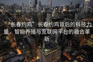 “長春約雞”長春約雞背后的科技力量，智能養(yǎng)殖與互聯(lián)網(wǎng)平臺的融合革新