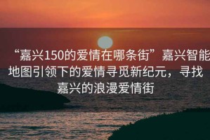 “嘉興150的愛(ài)情在哪條街”嘉興智能地圖引領(lǐng)下的愛(ài)情尋覓新紀(jì)元，尋找嘉興的浪漫愛(ài)情街
