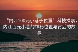 “內(nèi)江100元小巷子位置”科技探索，內(nèi)江百元小巷的神秘位置與背后的故事