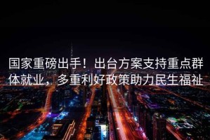 國(guó)家重磅出手！出臺(tái)方案支持重點(diǎn)群體就業(yè)，多重利好政策助力民生福祉