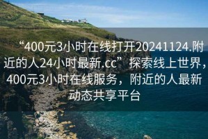 “400元3小時在線打開20241124.附近的人24小時最新.cc”探索線上世界，400元3小時在線服務(wù)，附近的人最新動態(tài)共享平臺