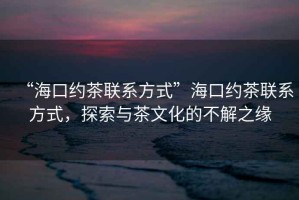 “?？诩s茶聯(lián)系方式”?？诩s茶聯(lián)系方式，探索與茶文化的不解之緣