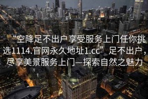 “空降足不出戶(hù)享受服務(wù)上門(mén)任你挑選1114.官網(wǎng)永久地址1.cc”足不出戶(hù)，盡享美景服務(wù)上門(mén)—探索自然之魅力