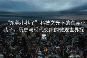 “東莞小巷子”科技之光下的東莞小巷子，歷史與現(xiàn)代交織的微觀世界探索