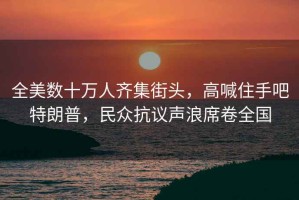 全美數(shù)十萬人齊集街頭，高喊住手吧特朗普，民眾抗議聲浪席卷全國