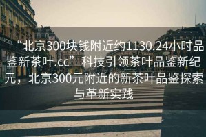 “北京300塊錢(qián)附近約1130.24小時(shí)品鑒新茶葉.cc”科技引領(lǐng)茶葉品鑒新紀(jì)元，北京300元附近的新茶葉品鑒探索與革新實(shí)踐