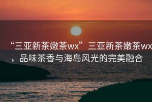 “三亞新茶嫩茶wx”三亞新茶嫩茶wx，品味茶香與海島風光的完美融合