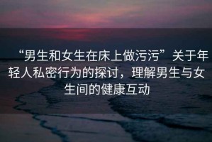 “男生和女生在床上做污污”關于年輕人私密行為的探討，理解男生與女生間的健康互動