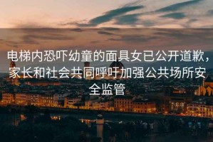 電梯內(nèi)恐嚇幼童的面具女已公開道歉，家長和社會共同呼吁加強公共場所安全監(jiān)管