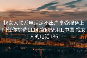 找女人聯(lián)系電話足不出戶享受服務上門任你挑選1114.官網(wǎng)備用1.中國:找女人的電話186