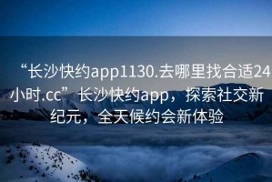 “長沙快約app1130.去哪里找合適24小時.cc”長沙快約app，探索社交新紀元，全天候約會新體驗