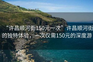 “許昌順河街150元一次”許昌順河街的獨(dú)特體驗(yàn)，一次僅需150元的深度游