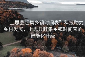 “上思縣趕集鄉(xiāng)鎮(zhèn)時間表”科技助力鄉(xiāng)村發(fā)展，上思縣趕集鄉(xiāng)鎮(zhèn)時間表的智能化升級