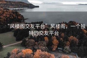 “風(fēng)樓閣交友平臺(tái)”風(fēng)樓閣，一個(gè)獨(dú)特的交友平臺(tái)