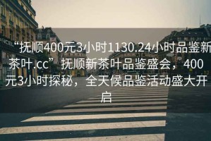 “撫順400元3小時(shí)1130.24小時(shí)品鑒新茶葉.cc”撫順新茶葉品鑒盛會(huì)，400元3小時(shí)探秘，全天候品鑒活動(dòng)盛大開啟