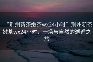 “荊州新茶嫩茶wx24小時(shí)”荊州新茶嫩茶wx24小時(shí)，一場(chǎng)與自然的邂逅之旅