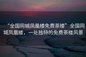 “全國(guó)同城鳳凰樓免費(fèi)茶樓”全國(guó)同城鳳凰樓，一處獨(dú)特的免費(fèi)茶樓風(fēng)景