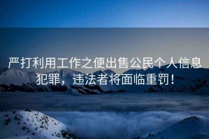 嚴打利用工作之便出售公民個人信息犯罪，違法者將面臨重罰！