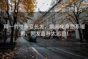 蔣一僑寸頭變長發(fā)，瞬間化身甜系暖男，網(wǎng)友直呼太治愈！