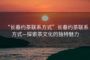 “長(zhǎng)春約茶聯(lián)系方式”長(zhǎng)春約茶聯(lián)系方式—探索茶文化的獨(dú)特魅力
