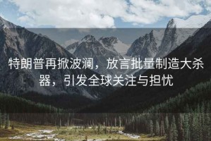 特朗普再掀波瀾，放言批量制造大殺器，引發(fā)全球關注與擔憂