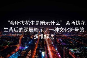 “會所拔花生是暗示什么”會所拔花生背后的深層暗示，一種文化符號的多維解讀